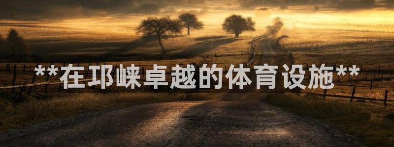 意昂体育3招商电话是多少啊：**在邛崃卓越的体育设施