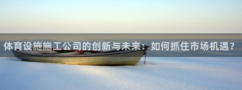 意昂3娱乐网站：体育设施施工公司的创新与未来：如何抓住市场机